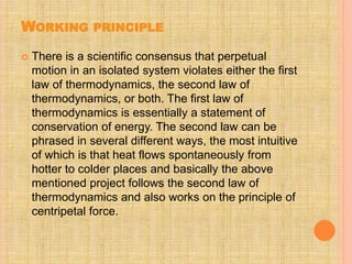 WORKING PRINCIPLE
 There is a scientific consensus that perpetual
motion in an isolated system violates either the first
law of thermodynamics, the second law of
thermodynamics, or both. The first law of
thermodynamics is essentially a statement of
conservation of energy. The second law can be
phrased in several different ways, the most intuitive
of which is that heat flows spontaneously from
hotter to colder places and basically the above
mentioned project follows the second law of
thermodynamics and also works on the principle of
centripetal force.
 
