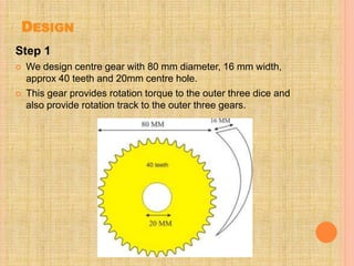 DESIGN
Step 1
 We design centre gear with 80 mm diameter, 16 mm width,
approx 40 teeth and 20mm centre hole.
 This gear provides rotation torque to the outer three dice and
also provide rotation track to the outer three gears.
 