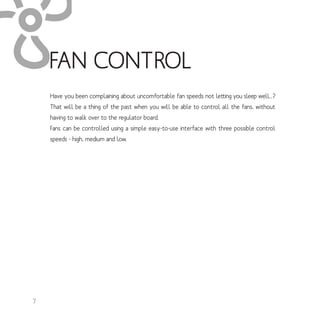 Have you been complaining about uncomfortable fan speeds not letting you sleep well...?
That will be a thing of the past when you will be able to control all the fans, without
having to walk over to the regulator board.
Fans can be controlled using a simple easy-to-use interface with three possible control
speeds - high, medium and low.
FAN CONTROL
7
 
