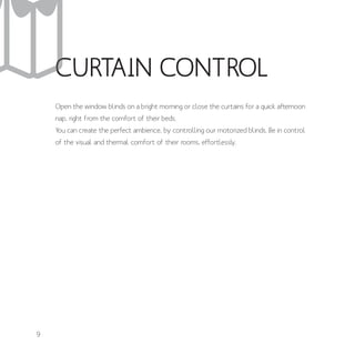 CURTAIN CONTROL
Open the window blinds on a bright morning or close the curtains for a quick afternoon
nap, right from the comfort of their beds.
You can create the perfect ambience, by controlling our motorized blinds. Be in control
of the visual and thermal comfort of their rooms, effortlessly.
9
 