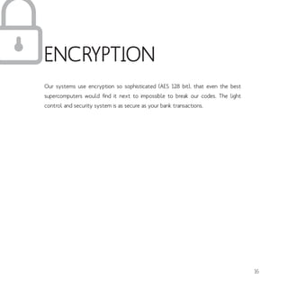Our systems use encryption so sophisticated (AES 128 bit), that even the best
supercomputers would find it next to impossible to break our codes. The light
control and security system is as secure as your bank transactions.
ENCRYPTION
16
 