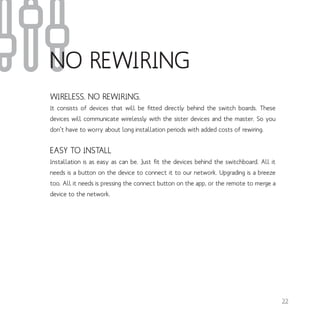 WIRELESS. NO REWIRING.
It consists of devices that will be fitted directly behind the switch boards. These
devices will communicate wirelessly with the sister devices and the master. So you
don’t have to worry about long installation periods with added costs of rewiring.
EASY TO INSTALL
Installation is as easy as can be. Just fit the devices behind the switchboard. All it
needs is a button on the device to connect it to our network. Upgrading is a breeze
too. All it needs is pressing the connect button on the app, or the remote to merge a
device to the network.
22
NO REWIRING
 