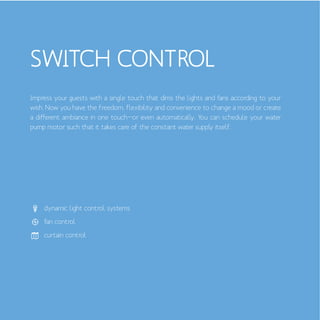 SWITCH CONTROL
dynamic light control systems
fan control
curtain control
Impress your guests with a single touch that dims the lights and fans according to your
wish. Now you have the freedom, flexibility and convenience to change a mood or create
a different ambiance in one touch—or even automatically. You can schedule your water
pump motor such that it takes care of the constant water supply itself.
 