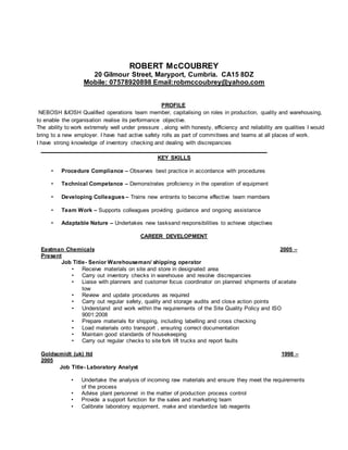 ROBERT McCOUBREY
20 Gilmour Street, Maryport, Cumbria. CA15 8DZ
Mobile: 07578920898 Email:robmccoubrey@yahoo.com
PROFILE
NEBOSH &IOSH Qualified operations team member, capitalising on roles in production, quality and warehousing,
to enable the organisation realise its performance objective.
The ability to work extremely well under pressure , along with honesty, efficiency and reliability are qualities I would
bring to a new employer. I have had active safety rolls as part of committees and teams at all places of work.
I have strong knowledge of inventory checking and dealing with discrepancies
_______________________________________________________________________________
KEY SKILLS
• Procedure Compliance – Observes best practice in accordance with procedures
• Technical Competance – Demonstrates proficiency in the operation of equipment
• Developing Colleagues – Trains new entrants to become effective team members
• Team Work – Supports colleagues providing guidance and ongoing assistance
• Adaptable Nature – Undertakes new tasksand responsibilities to achieve objectives
CAREER DEVELOPMENT
Eastman Chemicals 2005 –
Present
Job Title- Senior Warehouseman/ shipping operator
• Receive materials on site and store in designated area
• Carry out inventory checks in warehouse and resolve discrepancies
• Liaise with planners and customer focus coordinator on planned shipments of acetate
tow
• Review and update procedures as required
• Carry out regular safety, quality and storage audits and close action points
• Understand and work within the requirements of the Site Quality Policy and ISO
9001:2008
• Prepare materials for shipping, including labelling and cross checking
• Load materials onto transport , ensuring correct documentation
• Maintain good standards of housekeeping
• Carry out regular checks to site fork lift trucks and report faults
Goldscmidt (uk) ltd 1998 –
2005
Job Title- Laboratory Analyst
• Undertake the analysis of incoming raw materials and ensure they meet the requirements
of the process
• Advise plant personnel in the matter of production process control
• Provide a support function for the sales and marketing team
• Calibrate laboratory equipment, make and standardize lab reagents
 
