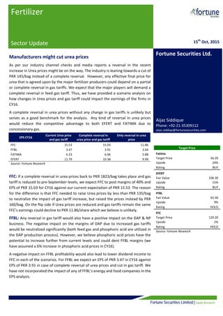  
Fortune Securities Limited | Equity Research
  
 
 
Manufacturers might cut urea prices  
As  per  our  industry  channel  checks  and  media  reports  a  reversal  in  the  recent 
increase in Urea prices might be on the way. The industry is leaning towards a cut of 
PKR 145/bag instead of a complete reversal.  However, any effective final price for 
urea that is agreed upon by the major fertilizer producers could depend on a partial 
or complete reversal in gas tariffs. We expect that the major players will demand a 
complete reversal in feed gas tariff. Thus, we have provided a scenario analysis on 
how changes in Urea prices and gas tariff could impact the earnings of the firms in 
CY16.  
A complete reversal in urea prices without any change in gas tariffs is unlikely but 
serves as a good benchmark for the analysis.  Any kind of reversal in urea prices 
would  reduce  the  competitive  advantage  to  both  EFERT  and  FATIMA  due  to 
concessionary gas. 
 
 
 
 
 
FFC: If a complete reversal in urea prices back to PKR 1823/bag takes place and gas 
tariff is reduced to pre‐September levels, we expect FFC to post margins of 40% and 
EPS of PKR 15.03 for CY16 against our current expectation of PKR 15.53. The reason 
for the difference is that FFC needed to raise Urea prices by less than PKR 135/bag 
to neutralize the impact of gas tariff increase, but raised the prices instead by PKR 
160/bag. On the flip side if Urea prices are reduced and gas tariffs remain the same 
FFC’s earnings could decline to PKR 11.86/share which we believe is unlikely.  
FFBL: Any reversal in gas tariff would also have a positive impact on the DAP & NP 
business. The negative impact on the margins of DAP due to increased gas tariffs 
would be neutralized significantly (both feed gas and phosphoric acid are utilized in 
the DAP production process). However, we believe phosphoric acid prices have the 
potential to increase further from current levels and could dent FFBL margins (we 
have assumed a 6% increase in phosphoric acid prices in CY16).   
A negative impact on FFBL profitability would also lead to lower dividend income to 
FFC in each of the scenarios. For FFBL we expect an EPS of PKR 3.47 in CY16 against 
EPS of PKR 3.91 in case of complete reversal of urea prices and cut in gas tariff. We 
have not incorporated the impact of any of FFBL’s energy and food companies in the 
EPS analysis.  
 
Fertilizer 
 
Sector Update  
                          
 
 
15th
 Oct, 2015
Fortune Securities Ltd.
 
 
 
 
 
 
 
 
Aijaz Siddique 
Phone: +92‐21‐35309112 
aijaz.siddiqe@fortunesecurities.com
Target Price 
Fatima 
Target Price  56.20 
Upside  24% 
Rating  BUY 
EFERT 
Fair Value  106.30 
Upside  15% 
Rating  BUY 
FFBL 
Fair Value  65.30 
Upside  9% 
Rating  HOLD 
FFC 
Target Price  129.20 
Upside  2% 
Rating  HOLD 
Source: Fortune Research 
EPS CY16 
Current Urea price 
and gas tariff 
Complete reversal in 
urea price and gas tariff 
Only reversal in urea 
price 
FFC  15.53  15.03  11.86 
FFBL  3.47  3.91  3.04 
FATIMA  6.23  6.06  5.88 
EFERT  11.79  10.38  9.99 
Source: Fortune Research 
 