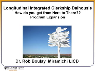 Longitudinal Integrated Clerkship Dalhousie 
How do you get from Here to There?? 
Program Expansion 
Dr. Rob Boulay Miramichi LICD 
 