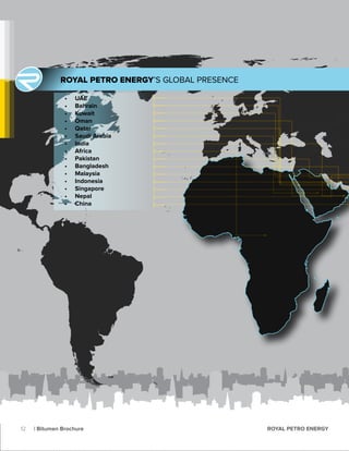 •	 UAE
•	 Bahrain
•	 Kuwait
•	 Oman
•	 Qatar
•	 Saudi Arabia
•	 India
•	 Africa
•	 Pakistan
•	 Bangladesh
•	 Malaysia
•	 Indonesia
•	 Singapore
•	 Nepal
•	 China
ROYAL PETRO ENERGY’S GLOBAL PRESENCE
12 | Bitumen Brochure ROYAL PETRO ENERGY
 