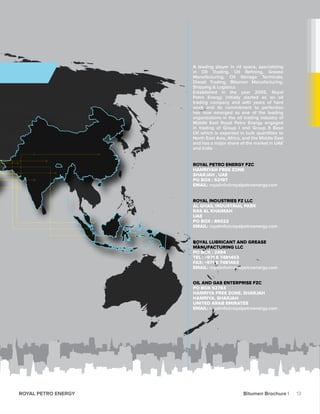 A leading player in oil space, specializing
in Oil Trading, Oil Refining, Grease
Manufacturing, Oil Storage Terminals,
Diesel Trading, Bitumen Manufacturing.
Shipping & Logistics
Established in the year 2005, Royal
Petro Energy initially started as an oil
trading company and with years of hard
work and its commitment to perfection
has now emerged as one of the leading
organisations in the oil trading industry of
Middle East Royal Petro Energy engaged
in trading of Group I and Group II Base
Oil which is exported in bulk quantities to
North East Asia, Africa, and the Middle East
and has a major share of the market in UAE
and India
ROYAL PETRO ENERGY FZC
HAMRIYAH FREE ZONE
SHARJAH , UAE
PO BOX : 52197
EMAIL: royalinfo@royalpetroenergy.com
ROYAL INDUSTRIES FZ LLC
AL GHAIL INDUSTRIAL PARK
RAS AL KHAIMAH
UAE
PO BOX : 86022
EMAIL: royalinfo@royalpetroenergy.com
ROYAL LUBRICANT AND GREASE
MANUFACTURING LLC
PO BOX : 2494
TEL : +971 6 7481453
FAX: +971 6 7481463
EMAIL: royalinfo@royalpetroenergy.com
OIL AND GAS ENTERPRISE FZC
PO BOX 52763
HAMRIYA FREE ZONE, SHARJAH
HAMRIYA, SHARJAH
UNITED ARAB EMIRATES
EMAIL: royalinfo@royalpetroenergy.com
13ROYAL PETRO ENERGY Bitumen Brochure |
 