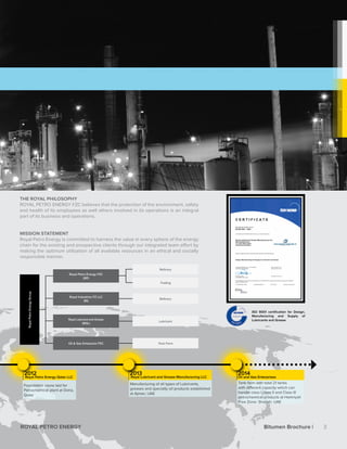 2012
Royal Petro Energy Qatar LLC
2013
Royal Lubricant and Grease Manufacturing LLC	
2014
Oil and Gas Enterprises
THE ROYAL PHILOSOPHY
ROYAL PETRO ENERGY FZC believes that the protection of the environment, safety
and health of its employees as well others involved in its operations is an integral
part of its business and operations.
MISSION STATEMENT
Royal Petro Energy is committed to harness the value in every sphere of the energy
chain for the existing and prospective clients through our integrated team effort by
making the optimum utilization of all available resources in an ethical and socially
responsible manner.
ISO 9001 certification for Design,
Manufacturing and Supply of
Lubricants and Grease
Tank FarmOil & Gas Enterprize FZC
Refinery
Refinery
Trading
Lubricant
RoyalPetroEnergyGroup
Royal Industries FZ LLC
(RI)
Royal Petro Energy FZC
(RP)
Royal Lubricant and Grease
(RGL)
Foundation stone laid for
Petrochemical plant at Doha,
Qatar
Manufacturing of all types of Lubricants,
greases and specialty oil products established
at Ajman, UAE
Tank farm with total 21 tanks
with different capacity which can
handle class I,class II and Class III
petrochemical products at Hamriyah
Free Zone- Sharjah- UAE
3ROYAL PETRO ENERGY Bitumen Brochure |
 