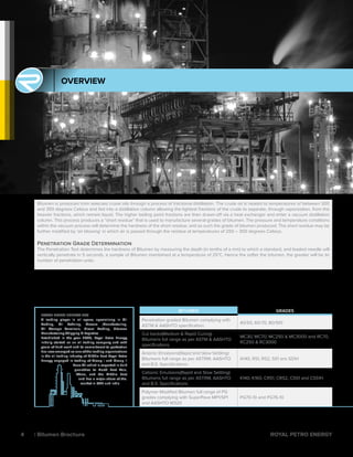 ROYAL PETRO ENERGY FZC
A leading player in oil space, specializing in Oil
Trading, Oil Refining, Grease ,Manufacturing,
Oil Storage Terminals, Diesel Trading, Bitumen
Manufacturing.Shipping & Logistics
Established in the year 2005, Royal Petro Energy
initially started as an oil trading company and with
years of hard work and its commitment to perfection
has now emerged as one of the leading organisations
in the oil trading industry of Middle East Royal Petro
Energy engaged in trading of Group I and Group II
Base Oil which is exported in bulk
quantities to North East Asia,
Africa, and the Middle East
and has a major share of the.
market in UAE and India
BITUMEN GRADES
Penetration graded Bitumen complying with
ASTM & AASHTO specification.
40/50, 60/70, 80/100
Cut backs(Medium & Rapid Curing)
Bitumens full range as per ASTM & AASHTO
specifications
MC30, MC70, MC250 & MC3000 and RC70,
RC250 & RC3000
Anionic Emulsions(Rapid and Slow Settling)
Bitumens full range as per ASTRM, AASHTO
and B.S. Specifications
A140, RS1, RS2, SS1 ans SS1H
Cationic Emulsions(Rapid and Slow Settling)
Bitumens full range as per ASTRM, AASHTO
and B.S. Specifications
K140, K160, CRS1, CRS2, CSS1 and CSS1H
Polymer Modified Bitumen full range of PG
grades complying with SuperPave MP1/SP1
and AASHTO M320
PG70-10 and PG76-10
OVERVIEW
Bitumen is produced from selected crude oils through a process of fractional distillation. The crude oil is heated to temperatures of between 300
and 350 degrees Celsius and fed into a distillation column allowing the lightest fractions of the crude to separate, through vaporization, from the
heavier fractions, which remain liquid. The higher boiling point fractions are then drawn-off via a heat exchanger and enter a vacuum distillation
column. This process produces a “short residue” that is used to manufacture several grades of bitumen. The pressure and temperature conditions
within the vacuum process will determine the hardness of the short residue, and as such the grade of bitumen produced. The short residue may be
further modified by ‘air blowing’ in which air is passed through the residue at temperatures of 250 – 300 degrees Celsius.
Penetration Grade Determination
The Penetration Test determines the hardness of Bitumen by measuring the depth (in tenths of a mm) to which a standard, and loaded needle will
vertically penetrate in 5 seconds, a sample of Bitumen maintained at a temperature of 25°C. Hence the softer the bitumen, the greater will be its
number of penetration units.
4 | Bitumen Brochure ROYAL PETRO ENERGY
 