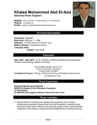 Page 1
Khaled Mohammed Abd El-Aziz
Electrical Power Engineer
Mobile: 01272279767 / 01007326134 / 01114093120
Phone: 0233883733
Email: engineer_khaledmohamed@hotmail.com
Personal Information
Nationality: Egyptian.
Birth Date: February, 11 1990.
Address: 19 Sahel 7amza, El Haram, Giza
Military Status: Finished the service
Language skills:
- English: Very Good
Education
Sept. 2007 – May 2012 B. Sc. of Power and Electrical Machines Engineering,
Faculty of Engineering, Helwan University
Accumulative Grade: Good (71%).
Fourth Year Grade: Very Good
Project Grade: Excellent
Graduation Project Design of Electrical Power Distribution System for
An Industrial City.
Work Experience
Electrical Maintenance Engineer
BAPETCO (Bader El Din Petroleum Company)
(1/1/2016-Now)
At OBAIYED Field (Egyptian Western Desert Oil & Gas Plant)
Work Activities
1- Responsible for modifying and applying the preventive and corrective
maintenance programs including train and total shutdowns, workshop tools,
equipment spare parts ordering, and choosing, quality control, stock materials
preparation and chasing, material stock level adjustment and all synchronous
 
