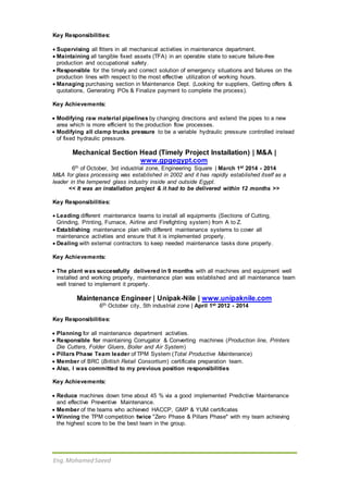 Eng.Mohamed Saeed
Key Responsibilities:
 Supervising all fitters in all mechanical activities in maintenance department.
 Maintaining all tangible fixed assets (TFA) in an operable state to secure failure-free
production and occupational safety.
 Responsible for the timely and correct solution of emergency situations and failures on the
production lines with respect to the most effective utilization of working hours.
 Managing purchasing section in Maintenance Dept. (Looking for suppliers, Getting offers &
quotations, Generating POs & Finalize payment to complete the process).
Key Achievements:
 Modifying raw material pipelines by changing directions and extend the pipes to a new
area which is more efficient to the production flow processes.
 Modifying all clamp trucks pressure to be a variable hydraulic pressure controlled instead
of fixed hydraulic pressure.
Mechanical Section Head (Timely Project Installation) | M&A |
www.gpgegypt.com
6th of October, 3rd industrial zone, Engineering Square | March 1st 2014 - 2014
M&A for glass processing was established in 2002 and it has rapidly established itself as a
leader in the tempered glass industry inside and outside Egypt.
<< It was an installation project & it had to be delivered within 12 months >>
Key Responsibilities:
 Leading different maintenance teams to install all equipments (Sections of Cutting,
Grinding, Printing, Furnace, Airline and Firefighting system) from A to Z.
 Establishing maintenance plan with different maintenance systems to cover all
maintenance activities and ensure that it is implemented properly.
 Dealing with external contractors to keep needed maintenance tasks done properly.
Key Achievements:
 The plant was successfully delivered in 9 months with all machines and equipment well
installed and working properly, maintenance plan was established and all maintenance team
well trained to implement it properly.
Maintenance Engineer | Unipak-Nile | www.unipaknile.com
6th October city, 5th industrial zone | April 1st 2012 - 2014
Key Responsibilities:
 Planning for all maintenance department activities.
 Responsible for maintaining Corrugator & Converting machines (Production line, Printers
Die Cutters, Folder Gluers, Boiler and Air System)
 Pillars Phase Team leader of TPM System (Total Productive Maintenance)
 Member of BRC (British Retail Consortium) certificate preparation team.
 Also, I was committed to my previous position responsibilities
Key Achievements:
 Reduce machines down time about 45 % via a good implemented Predictive Maintenance
and effective Preventive Maintenance.
 Member of the teams who achieved HACCP, GMP & YUM certificates
 Winning the TPM competition twice "Zero Phase & Pillars Phase" with my team achieving
the highest score to be the best team in the group.
 