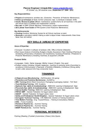 Eng.Mohamed Saeed
Planner Engineer | Unipak-Nile | www.unipaknile.com
6th October city, 5th industrial zone | September 21st 2008 - 2012
Key Responsibilities:
 Prepare all maintenance activities doc. (Corrective, Preventive & Predictive Maintenance).
 Follow up & Analyze all faults list from production dept. to distribute it between Shifts
 Create, Review & update different maintenance systems forms for all machines in the plant
and ensure that it is updated and implemented correctly.
 Key user of OMP (Overall Machines Performance) project implementation
 Zero phase Team leader of TPM System (Total Productive Maintenance)
Key Achievements:
 Creating Condition Monitoring System for all Critical machines on plant.
 Generate a calculation method making us able to adjust knives measurements three times
faster than old method.
KEY SKILLS | AREAS OF EXPERTISE
Areas of Expertise:
 Computer: Excellent in software & hardware | Ms. Office | Internet | Networks
 Root Cause Analysis | Controlling Budgets | Quality Assurance | Team Building | Planning &
Scheduling | Pneumatics | Hydraulics | Air Conditioning Systems | Preventive / Predictive &
Proactive Maintenance | Installing machinery & equipment | WCOM
Personal Skills:
 Languages: Arabic, Native language (Mother tongue) | English, Very good
 Problem solving | Initiative | Superb leadership, coaching & mentoring skills | Committed to
excellence | Communication | Teamwork | Flexibility | Reliability | Ambitious | Strong ability
to work under pressure & for long consecutive hours
TRAININGS
 6 Sigma & Lean Manufacturing – Self Education (On going)
 Preventive and Predictive Maintenance - ALEX4You
 BRC Training (British Retail Consortium) Packaging & packaging material - TUV Nord
 Team Building Training - CDC Academy
 Hydraulic Sys. (skills & troubleshooting) - INDEVCO Learning & Development Dept.
 Pneumatic Sys. (skills & troubleshooting) - INDEVCO Learning & Development Dept.
 Internal Auditor Training - INDEVCO Learning & Development Dept.
 FEFCO GMP – General Federation for Egypt Labors Union
 HACCP - General Federation for Egypt Labors Union
 Safety and Professional Health Enlighten - General Federation for Egypt Labors Union
 Corrugator Technical Training – CTE INDEVCO (Central of Training Excellence)
 Time Matters Training – Eng. Youssef Khoury – Training & Consultancy Matters
 ICDL – Future Academy
 Petroleum Pipeline Co. – Summer Training
 Petroleum Pipeline Co. – Summer Training
 BADR Petroleum Co. - Summer Training
PERSONAL INTERESTS
Painting | Reading | Football | Automotive | Chess | Arts | Sports
 