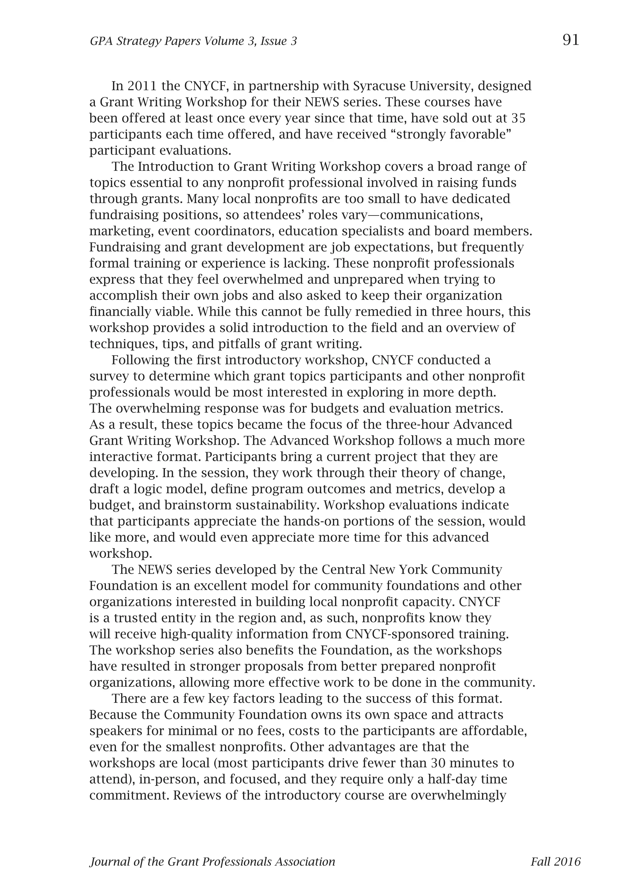 Journal of the Grant Professionals Association 	 Fall 2016
GPA Strategy Papers Volume 3, Issue 3	 91
	
In 2011 the CNYCF, in partnership with Syracuse University, designed
a Grant Writing Workshop for their NEWS series. These courses have
been offered at least once every year since that time, have sold out at 35
participants each time offered, and have received “strongly favorable”
participant evaluations.
The Introduction to Grant Writing Workshop covers a broad range of
topics essential to any nonprofit professional involved in raising funds
through grants. Many local nonprofits are too small to have dedicated
fundraising positions, so attendees’ roles vary—communications,
marketing, event coordinators, education specialists and board members.
Fundraising and grant development are job expectations, but frequently
formal training or experience is lacking. These nonprofit professionals
express that they feel overwhelmed and unprepared when trying to
accomplish their own jobs and also asked to keep their organization
financially viable. While this cannot be fully remedied in three hours, this
workshop provides a solid introduction to the field and an overview of
techniques, tips, and pitfalls of grant writing.
Following the first introductory workshop, CNYCF conducted a
survey to determine which grant topics participants and other nonprofit
professionals would be most interested in exploring in more depth.
The overwhelming response was for budgets and evaluation metrics.
As a result, these topics became the focus of the three-hour Advanced
Grant Writing Workshop. The Advanced Workshop follows a much more
interactive format. Participants bring a current project that they are
developing. In the session, they work through their theory of change,
draft a logic model, define program outcomes and metrics, develop a
budget, and brainstorm sustainability. Workshop evaluations indicate
that participants appreciate the hands-on portions of the session, would
like more, and would even appreciate more time for this advanced
workshop.
The NEWS series developed by the Central New York Community
Foundation is an excellent model for community foundations and other
organizations interested in building local nonprofit capacity. CNYCF
is a trusted entity in the region and, as such, nonprofits know they
will receive high-quality information from CNYCF-sponsored training.
The workshop series also benefits the Foundation, as the workshops
have resulted in stronger proposals from better prepared nonprofit
organizations, allowing more effective work to be done in the community.
There are a few key factors leading to the success of this format.
Because the Community Foundation owns its own space and attracts
speakers for minimal or no fees, costs to the participants are affordable,
even for the smallest nonprofits. Other advantages are that the
workshops are local (most participants drive fewer than 30 minutes to
attend), in-person, and focused, and they require only a half-day time
commitment. Reviews of the introductory course are overwhelmingly
 