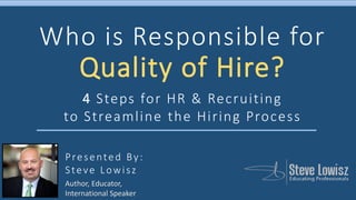 Presented By:
Steve Lowisz
Who is Responsible for
Quality of Hire?
4 Steps for HR & Recruiting
to Streamline the Hiring Process
Author, Educator,
International Speaker
 