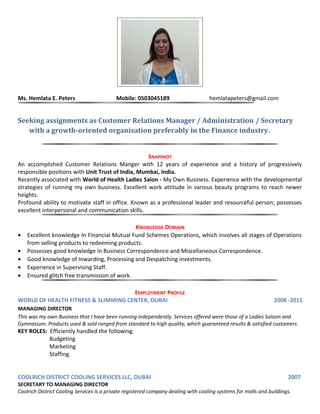 Ms. Hemlata E. Peters Mobile: 0503045189 hemlatapeters@gmail.com
Seeking assignments as Customer Relations Manager / Administration / Secretary
with a growth-oriented organization preferably in the Finance industry.
SNAPSHOT
An accomplished Customer Relations Manger with 12 years of experience and a history of progressively
responsible positions with Unit Trust of India, Mumbai, India.
Recently associated with World of Health Ladies Salon - My Own Business. Experience with the developmental
strategies of running my own business. Excellent work attitude in various beauty programs to reach newer
heights.
Profound ability to motivate staff in office. Known as a professional leader and resourceful person; possesses
excellent interpersonal and communication skills.
KNOWLEDGE DOMAIN
• Excellent knowledge In Financial Mutual Fund Schemes Operations, which involves all stages of Operations
from selling products to redeeming products.
• Possesses good knowledge in Business Correspondence and Miscellaneous Correspondence.
• Good knowledge of Inwarding, Processing and Despatching investments.
• Experience in Supervising Staff.
• Ensured glitch free transmission of work.
EMPLOYMENT PROFILE
WORLD OF HEALTH FITNESS & SLIMMING CENTER, DUBAI 2008 -2015
MANAGING DIRECTOR
This was my own Business that I have been running independently. Services offered were those of a Ladies Saloon and
Gymnasium. Products used & sold ranged from standard to high quality, which guaranteed results & satisfied customers.
KEY ROLES: Efficiently handled the following:
Budgeting
Marketing
Staffing.
COOLRICH DISTRICT COOLING SERVICES LLC, DUBAI 2007
SECRETARY TO MANAGING DIRECTOR
Coolrich District Cooling Services is a private registered company dealing with cooling systems for malls and buildings.
 