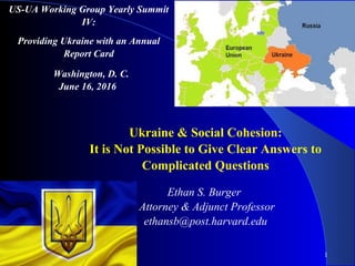 1
Ukraine & Social Cohesion:
It is Not Possible to Give Clear Answers to
Complicated Questions
Ethan S. Burger
Attorney & Adjunct Professor
ethansb@post.harvard.edu
US-UA Working Group Yearly Summit
IV:
Providing Ukraine with an Annual
Report Card
Washington, D. C.
June 16, 2016
 