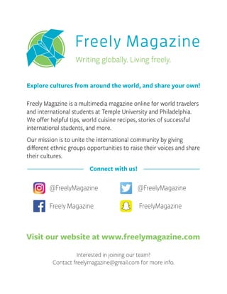 Freely Magazine is a multimedia magazine online for world travelers
and international students at Temple University and Philadelphia.
We oﬀer helpful tips, world cuisine recipes, stories of successful
international students, and more.
Our mission is to unite the international community by giving
diﬀerent ethnic groups opportunities to raise their voices and share
their cultures.
Explore cultures from around the world, and share your own!
Interested in joining our team?
Contact freelymagazine@gmail.com for more info.
@FreelyMagazine@FreelyMagazine
FreelyMagazineFreely Magazine
Connect with us!
Visit our website at www.freelymagazine.com
Freely Magazine
Writing globally. Living freely.
 