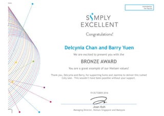 19 OCTOBER 2016
Joan Koh
Managing Director, Nielsen Singapore and Malaysia
nominated by:
Tan Ting Szu
Delcynia Chan and Barry Yuen
We are excited to present you with the
BRONZE AWARD
You are a great example of our Nielsen values!
Thank you, Delcynia and Barry, for supporting Sumo and Jasmine to deliver this rushed
Coty sale. This wouldn’t have been possible without your support.
 