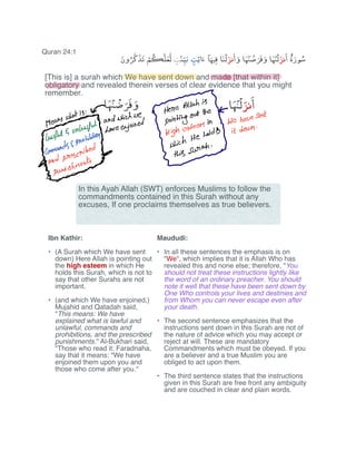 Quran 24:1
i
ercauahisreetiiwiiiaan.de
5oi
Ed ponging.intn
wenauesentMgEYsiiiiI
it
punishments
[This is] a surah which We have sent down and made [that within it]
obligatory and revealed therein verses of clear evidence that you might
remember.
Ibn Kathir:
(A Surah which We have sent•
down) Here Allah is pointing out
the high esteem in which He
holds this Surah, which is not to
say that other Surahs are not
important.
(and which We have enjoined,)•
Mujahid and Qatadah said,
"This means: We have
explained what is lawful and
unlawful, commands and
prohibitions, and the prescribed
punishments.'' Al-Bukhari said,
"Those who read it: Faradnaha,
say that it means: "We have
enjoined them upon you and
those who come after you.''
Maududi:
In all these sentences the emphasis is on•
"We", which implies that it is Allah Who has
revealed this and none else; therefore, "You
should not treat these instructions lightly like
the word of an ordinary preacher. You should
note it well that these have been sent down by
One Who controls your lives and destinies and
from Whom you can never escape even after
your death.
The second sentence emphasizes that the•
instructions sent down in this Surah are not of
the nature of advice which you may accept or
reject at will. These are mandatory
Commandments which must be obeyed. If you
are a believer and a true Muslim you are
obliged to act upon them.
The third sentence states that the instructions•
given in this Surah are free front any ambiguity
and are couched in clear and plain words.
In this Ayah Allah (SWT) enforces Muslims to follow the
commandments contained in this Surah without any
excuses, If one proclaims themselves as true believers.
 