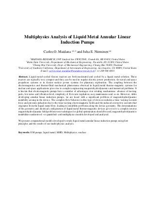 Multiphysics Analysis of Liquid Metal Annular Linear
Induction Pumps
Carlos O. Maidana 1,2,3
and Juha E. Nieminen1,4
1
MAIDANA RESEARCH, 2885 Sanford Ave SW #25601, Grandville, MI 49418, United States
2
Idaho State University, Department of Mechanical Engineering, Pocatello, ID 83209, United States
3
Chiang Mai University, Dept. of Mechanical Engineering, Chiang Mai 50200, Thailand
4
University of Southern California, Department of Astronautical Engineering, Los Angeles, CA 90089, United States
E-mail: carlos.omar.maidana@maidana-research.ch | +1 208 904-0401
Abstract. Liquid metal-cooled fission reactors are both moderated and cooled by a liquid metal solution. These
reactors are typically very compact and they can be used in regular electric power production, for naval and space
propulsion systems or in fission surface power systems for planetary exploration. The coupling between the
electromagnetics and thermo-fluid mechanical phenomena observed in liquid metal thermo-magnetic systems for
nuclear and space applications gives rise to complex engineering magnetohydrodynamics and numerical problems. It
is known that electromagnetic pumps have a number of advantages over rotating mechanisms: absence of moving
parts, low noise and vibration level, simplicity of flow rate regulation, easy maintenance and so on. However, while
developing annular linear induction pumps, we are faced with a significant problem of magnetohydrodynamic
instability arising in the device. The complex flow behavior in this type of devices includes a time-varying Lorentz
force and pressure pulsation due to the time-varying electromagnetic fields and the induced convective currents that
originates from the liquid metal flow, leading to instability problems along the device geometry. The determinations
of the geometry and electrical configuration of liquid metal thermo-magnetic devices give rise to a complex inverse
magnetohydrodynamic field problem were techniques for global optimization should be used, magnetohydrodynamics
instabilities understood –or quantified- and multiphysics models developed and analyzed.
We present computational models developed to study liquid metal annular linear induction pumps using first
principles and the results of our multi-physics analysis.
Keywords: EM pumps; liquid metal; MHD; Multiphysics; nuclear.
 