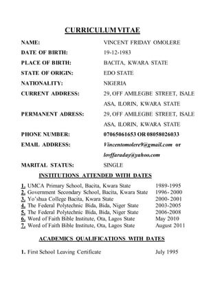 CURRICULUMVITAE
NAME: VINCENT FRIDAY OMOLERE
DATE OF BIRTH: 19-12-1983
PLACE OF BIRTH: BACITA, KWARA STATE
STATE OF ORIGIN: EDO STATE
NATIONALITY: NIGERIA
CURRENT ADDRESS: 29, OFF AMILEGBE STREET, ISALE
ASA, ILORIN, KWARA STATE
PERMANENT ADRESS: 29, OFF AMILEGBE STREET, ISALE
ASA, ILORIN, KWARA STATE
PHONE NUMBER: 07065061653 OR 08058026033
EMAIL ADDRESS: Vincentomolere9@gmail.com or
lovffaraday@yahoo.com
MARITAL STATUS: SINGLE
INSTITUTIONS ATTENDED WITH DATES
1. UMCA Primary School, Bacita, Kwara State 1989-1995
2. Government Secondary School, Bacita, Kwara State 1996- 2000
3. Yo’shua College Bacita, Kwara State 2000- 2001
4. The Federal Polytechnic Bida, Bida, Niger State 2003-2005
5. The Federal Polytechnic Bida, Bida, Niger State 2006-2008
6. Word of Faith Bible Institute, Ota, Lagos State May 2010
7. Word of Faith Bible Institute, Ota, Lagos State August 2011
ACADEMICS QUALIFICATIONS WITH DATES
1. First School Leaving Certificate July 1995
 