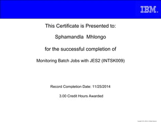 This Certificate is Presented to:
Sphamandla Mhlongo
for the successful completion of
Monitoring Batch Jobs with JES2 (INTSK009)
3.00 Credit Hours Awarded
Record Completion Date: 11/25/2014
Copyright © 2013, IBM Inc. All Rights Reserved.
 