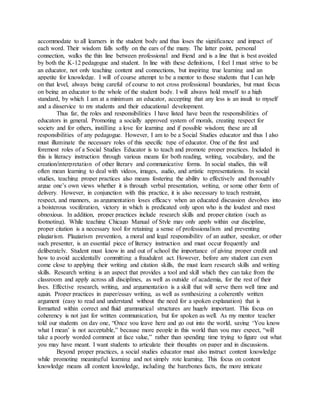 accommodate to all learners in the student body and thus loses the significance and impact of
each word. Their wisdom falls softly on the ears of the many. The latter point, personal
connection, walks the thin line between professional and friend and is a line that is best avoided
by both the K-12 pedagogue and student. In line with these definitions, I feel I must strive to be
an educator, not only teaching content and connections, but inspiring true learning and an
appetite for knowledge. I will of course attempt to be a mentor to those students that I can help
on that level, always being careful of course to not cross professional boundaries, but must focus
on being an educator to the whole of the student body. I will always hold myself to a high
standard, by which I am at a minimum an educator, accepting that any less is an insult to myself
and a disservice to my students and their educational development.
Thus far, the roles and responsibilities I have listed have been the responsibilities of
educators in general. Promoting a socially approved system of morals, creating respect for
society and for others, instilling a love for learning and if possible wisdom; these are all
responsibilities of any pedagogue. However, I am to be a Social Studies educator and thus I also
must illuminate the necessary roles of this specific type of educator. One of the first and
foremost roles of a Social Studies Educator is to teach and promote proper practices. Included in
this is literacy instruction through various means for both reading, writing, vocabulary, and the
creation/interpretation of other literary and communicative forms. In social studies, this will
often mean learning to deal with videos, images, audio, and artistic representations. In social
studies, teaching proper practices also means fostering the ability to effectively and thoroughly
argue one’s own views whether it is through verbal presentation, writing, or some other form of
delivery. However, in conjunction with this practice, it is also necessary to teach restraint,
respect, and manners, as argumentation loses efficacy when an educated discussion devolves into
a boisterous vociferation, victory in which is predicated only upon who is the loudest and most
obnoxious. In addition, proper practices include research skills and proper citation (such as
footnoting). While teaching Chicago Manual of Style may only apply within our discipline,
proper citation is a necessary tool for retaining a sense of professionalism and preventing
plagiarism. Plagiarism prevention, a moral and legal responsibility of an author, speaker, or other
such presenter, is an essential piece of literacy instruction and must occur frequently and
deliberately. Student must know in and out of school the importance of giving proper credit and
how to avoid accidentally committing a fraudulent act. However, before any student can even
come close to applying their writing and citation skills, the must learn research skills and writing
skills. Research writing is an aspect that provides a tool and skill which they can take from the
classroom and apply across all disciplines, as well as outside of academia, for the rest of their
lives. Effective research, writing, and argumentation is a skill that will serve them well time and
again. Proper practices in paper/essay writing, as well as synthesizing a coherently written
argument (easy to read and understand without the need for a spoken explanation) that is
formatted within correct and fluid grammatical structures are hugely important. This focus on
coherency is not just for written communication, but for spoken as well. As my mentor teacher
told our students on day one, “Once you leave here and go out into the world, saying ‘You know
what I mean’ is not acceptable,” because more people in this world than you may expect, “will
take a poorly worded comment at face value,” rather than spending time trying to figure out what
you may have meant. I want students to articulate their thoughts on paper and in discussions.
Beyond proper practices, a social studies educator must also instruct content knowledge
while promoting meaningful learning and not simply rote learning. This focus on content
knowledge means all content knowledge, including the barebones facts, the more intricate
 