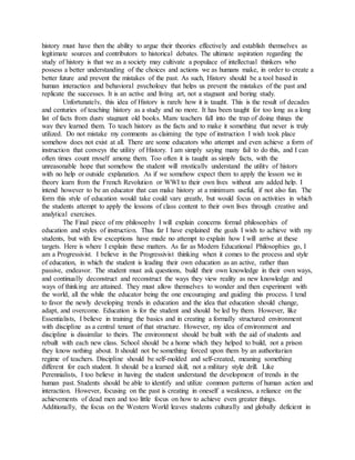 history must have then the ability to argue their theories effectively and establish themselves as
legitimate sources and contributors to historical debates. The ultimate aspiration regarding the
study of history is that we as a society may cultivate a populace of intellectual thinkers who
possess a better understanding of the choices and actions we as humans make, in order to create a
better future and prevent the mistakes of the past. As such, History should be a tool based in
human interaction and behavioral psychology that helps us prevent the mistakes of the past and
replicate the successes. It is an active and living art, not a stagnant and boring study.
Unfortunately, this idea of History is rarely how it is taught. This is the result of decades
and centuries of teaching history as a study and no more. It has been taught for too long as a long
list of facts from dusty stagnant old books. Many teachers fall into the trap of doing things the
way they learned them. To teach history as the facts and to make it something that never is truly
utilized. Do not mistake my comments as claiming the type of instruction I wish took place
somehow does not exist at all. There are some educators who attempt and even achieve a form of
instruction that conveys the utility of History. I am simply saying many fail to do this, and I can
often times count myself among them. Too often it is taught as simply facts, with the
unreasonable hope that somehow the student will mystically understand the utility of history
with no help or outside explanation. As if we somehow expect them to apply the lesson we in
theory learn from the French Revolution or WWI to their own lives without any added help. I
intend however to be an educator that can make history at a minimum useful, if not also fun. The
form this style of education would take could vary greatly, but would focus on activities in which
the students attempt to apply the lessons of class content to their own lives through creative and
analytical exercises.
The Final piece of my philosophy I will explain concerns formal philosophies of
education and styles of instruction. Thus far I have explained the goals I wish to achieve with my
students, but with few exceptions have made no attempt to explain how I will arrive at these
targets. Here is where I explain these matters. As far as Modern Educational Philosophies go, I
am a Progressivist. I believe in the Progressivist thinking when it comes to the process and style
of education, in which the student is leading their own education as an active, rather than
passive, endeavor. The student must ask questions, build their own knowledge in their own ways,
and continually deconstruct and reconstruct the ways they view reality as new knowledge and
ways of thinking are attained. They must allow themselves to wonder and then experiment with
the world, all the while the educator being the one encouraging and guiding this process. I tend
to favor the newly developing trends in education and the idea that education should change,
adapt, and overcome. Education is for the student and should be led by them. However, like
Essentialists, I believe in training the basics and in creating a formally structured environment
with discipline as a central tenant of that structure. However, my idea of environment and
discipline is dissimilar to theirs. The environment should be built with the aid of students and
rebuilt with each new class. School should be a home which they helped to build, not a prison
they know nothing about. It should not be something forced upon them by an authoritarian
regime of teachers. Discipline should be self-molded and self-created, meaning something
different for each student. It should be a learned skill, not a military style drill. Like
Perennialists, I too believe in having the student understand the development of trends in the
human past. Students should be able to identify and utilize common patterns of human action and
interaction. However, focusing on the past is creating in oneself a weakness, a reliance on the
achievements of dead men and too little focus on how to achieve even greater things.
Additionally, the focus on the Western World leaves students culturally and globally deficient in
 