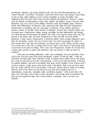an otherwise culturally and socially blended world. Like the Social Reconstructionists and
Critical Theorists, I too believe in learning to deal with current issues and creating a better future,
as well as using critical thinking to assess current paradigms in society and politics and
challenging those that don't work or have become outdated and insufficient. However, I cannot
deny my students an understanding of the social, cultural, and political events of the past which
themselves may act as a key to more affable encounters today and a brighter future tomorrow.
All the other Philosophies of Education offer a great deal, but I align best with Progressivism.
Progressivism is something truly new and unique to education. It says nothing about past,
present, or future. It says little about structure or discipline. It rarely tries to specify subject area
or content focus. Progressivism defines strategy and unlike the other philosophies that strategy
isn’t about the type of environment the teacher will create, or the special current issues they will
present, or the classics they will teach. Progressivism in fact says little about the teacher
themselves or their actions. Progressivism is about the student. About creating enthusiasm and a
thirst for knowledge; a desire and even a need to learn. It is about encouraging the student to
learn because they value their own education, not driving them on with a riding crop like a horse
in a race that has no clue why it is being forced to run, where it will end up, or why people cheer
or jeer based on its speed or ranking. That is why I am a Progressivist, because if I was the horse
I would want a pasture to explore and experiment with, not a jockey to whip me when I’m
confused.4
In the end, my teaching philosophy is this: I am a pedagogue, but not in the literal sense
of the word. The term comes from Greek and literally it means “to lead the child”. I shall not
lead them, but rather guide them. Education should be student based, student driven, and student
led. I want my classroom to be active and interesting. I want it to be safe and inviting. I will give
my students guidance and tools to accomplish their goals, myself included as one of those tools. I
am but a compass, a guide book, a map to the world. I will implore them to use me and to learn
from me. In line with the NEA Code of Ethics, I will never pressure them in beliefs or in morals,
allowing each to have their own, but will be an ever ready arrow pointing the way to
understanding, compassion, invaluable skills, and lifelong learning.5 I will present them with
many views and many ways to look at issues and topics. I will provide them an experience that
will open and expand the mind. This is what I believe is education. This is my role as an
Educator.
4 LeoNora M. Cohen, Philosophical Perspectives in Education.Oregon State University, 1999. All information in
this paragraph regarding modern Educational Philosophies came from this website. See Bibliography for link.
5 Principle 1 of the NEA Code of Ethics.
 