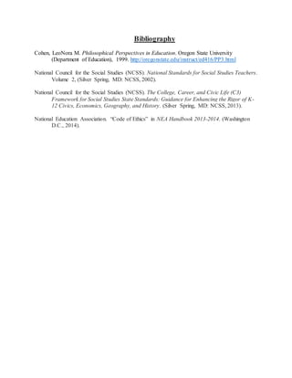 Bibliography
Cohen, LeoNora M. Philosophical Perspectives in Education. Oregon State University
(Department of Education), 1999. http://oregonstate.edu/instruct/ed416/PP3.html
National Council for the Social Studies (NCSS). National Standards for Social Studies Teachers.
Volume 2, (Silver Spring, MD: NCSS, 2002).
National Council for the Social Studies (NCSS). The College, Career, and Civic Life (C3)
Framework for Social Studies State Standards: Guidance for Enhancing the Rigor of K-
12 Civics, Economics, Geography, and History. (Silver Spring, MD: NCSS, 2013).
National Education Association. “Code of Ethics” in NEA Handbook 2013-2014. (Washington
D.C., 2014).
 