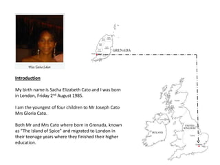 Introduction

My birth name is Sacha Elizabeth Cato and I was born
in London, Friday 2nd August 1985.

I am the youngest of four children to Mr Joseph Cato
Mrs Gloria Cato.

Both Mr and Mrs Cato where born in Grenada, known
as “The Island of Spice” and migrated to London in
their teenage years where they finished their higher
education.
 