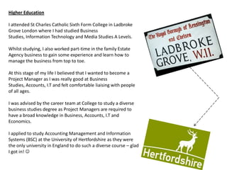 Higher Education

I attended St Charles Catholic Sixth Form College in Ladbroke
Grove London where I had studied Business
Studies, Information Technology and Media Studies A Levels.

Whilst studying, I also worked part-time in the family Estate
Agency business to gain some experience and learn how to
manage the business from top to toe.

At this stage of my life I believed that I wanted to become a
Project Manager as I was really good at Business
Studies, Accounts, I.T and felt comfortable liaising with people
of all ages.

I was advised by the career team at College to study a diverse
business studies degree as Project Managers are required to
have a broad knowledge in Business, Accounts, I.T and
Economics.

I applied to study Accounting Management and Information
Systems (BSC) at the University of Hertfordshire as they were
the only university in England to do such a diverse course – glad
I got in! 
 