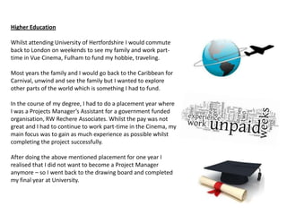 Higher Education

Whilst attending University of Hertfordshire I would commute
back to London on weekends to see my family and work part-
time in Vue Cinema, Fulham to fund my hobbie, traveling.

Most years the family and I would go back to the Caribbean for
Carnival, unwind and see the family but I wanted to explore
other parts of the world which is something I had to fund.

In the course of my degree, I had to do a placement year where
I was a Projects Manager’s Assistant for a government funded
organisation, RW Rechere Associates. Whilst the pay was not
great and I had to continue to work part-time in the Cinema, my
main focus was to gain as much experience as possible whilst
completing the project successfully.

After doing the above mentioned placement for one year I
realised that I did not want to become a Project Manager
anymore – so I went back to the drawing board and completed
my final year at University.
 