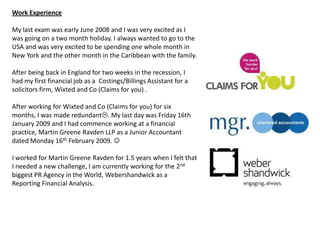 Work Experience

My last exam was early June 2008 and I was very excited as I
was going on a two month holiday. I always wanted to go to the
USA and was very excited to be spending one whole month in
New York and the other month in the Caribbean with the family.

After being back in England for two weeks in the recession, I
had my first financial job as a Costings/Billings Assistant for a
solicitors firm, Wixted and Co (Claims for you) .

After working for Wixted and Co (Claims for you) for six
months, I was made redundant. My last day was Friday 16th
January 2009 and I had commence working at a financial
practice, Martin Greene Ravden LLP as a Junior Accountant
dated Monday 16th February 2009. 

I worked for Martin Greene Ravden for 1.5 years when I felt that
I needed a new challenge, I am currently working for the 2nd
biggest PR Agency in the World, Webershandwick as a
Reporting Financial Analysis.
 
