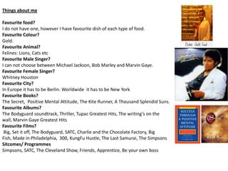 Things about me

Favourite food?
I do not have one, however I have favourite dish of each type of food.
Favourite Colour?
Gold.
Favourite Animal?
Felines: Lions, Cats etc
Favourite Male Singer?
I can not choose between Michael Jackson, Bob Marley and Marvin Gaye.
Favourite Female Singer?
Whitney Houston
Favourite City?
In Europe it has to be Berlin. Worldwide it has to be New York
Favourite Books?
The Secret, Positive Mental Attitude, The Kite Runner, A Thousand Splendid Suns.
Favourite Albums?
The Bodyguard soundtrack, Thriller, Tupac Greatest Hits, The writing’s on the
wall, Marvin Gaye Greatest Hits
Favourite Films?
 Big, Set it off, The Bodyguard, SATC, Charlie and the Chocolate Factory, Big
Fish, Made in Philadelphia, 300, KungFu Hustle, The Last Samurai, The Simpsons
Sitcomes/ Programmes
Simpsons, SATC, The Cleveland Show, Friends, Apprentice, Be your own boss
 