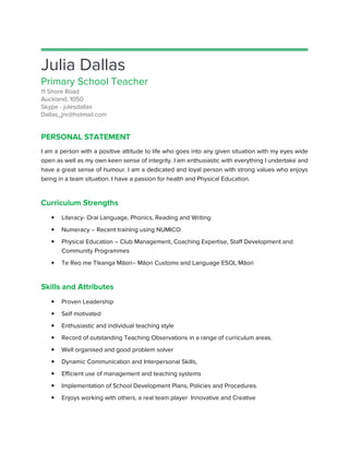 Julia Dallas
Primary School Teacher
11 Shore Road
Auckland, 1050
Skype - julesdallas
Dallas_jnr@hotmail.com
PERSONAL STATEMENT
I am a person with a positive attitude to life who goes into any given situation with my eyes wide
open as well as my own keen sense of integrity. I am enthusiastic with everything I undertake and
have a great sense of humour. I am a dedicated and loyal person with strong values who enjoys
being in a team situation. I have a passion for health and Physical Education.
Curriculum Strengths
• Literacy- Oral Language, Phonics, Reading and Writing
• Numeracy – Recent training using NUMICO
• Physical Education – Club Management, Coaching Expertise, Staff Development and
Community Programmes
• Te Reo me Tikanga Māori
Skills and Attributes
• Proven Leadership
• Self motivated
• Enthusiastic and individual teaching style
• Record of outstanding Teaching Observations in a range of curriculum
• Well organised and good problem solver
• Dynamic Communication and Interpe
• Efficient use of management and teaching systems
• Implementation of School
• Enjoys working with others, a real team player Innovative and Creative
Primary School Teacher
I am a person with a positive attitude to life who goes into any given situation with my eyes wide
sense of integrity. I am enthusiastic with everything I undertake and
have a great sense of humour. I am a dedicated and loyal person with strong values who enjoys
being in a team situation. I have a passion for health and Physical Education.
Oral Language, Phonics, Reading and Writing
Recent training using NUMICO
Club Management, Coaching Expertise, Staff Development and
Te Reo me Tikanga Māori– Māori Customs and Language ESOL Māori
Enthusiastic and individual teaching style
Record of outstanding Teaching Observations in a range of curriculum areas.
Well organised and good problem solver
Dynamic Communication and Interpersonal Skills,
Efficient use of management and teaching systems
Implementation of School Development Plans, Policies and Procedures.
Enjoys working with others, a real team player Innovative and Creative
I am a person with a positive attitude to life who goes into any given situation with my eyes wide
sense of integrity. I am enthusiastic with everything I undertake and
have a great sense of humour. I am a dedicated and loyal person with strong values who enjoys
Club Management, Coaching Expertise, Staff Development and
areas.
 