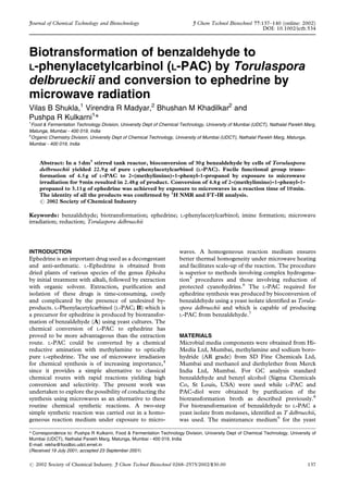 Biotransformation of benzaldehyde to
L-phenylacetylcarbinol (L-PAC) by Torulaspora
delbrueckii and conversion to ephedrine by
microwave radiation
Vilas B Shukla,1
Virendra R Madyar,2
Bhushan M Khadilkar2
and
Pushpa R Kulkarni1
*
1
Food & Fermentation Technology Division, University Dept of Chemical Technology, University of Mumbai (UDCT), Nathalal Parekh Marg,
Matunga, Mumbai - 400 019, India
2
Organic Chemistry Division, University Dept of Chemical Technology, University of Mumbai (UDCT), Nathalal Parekh Marg, Matunga,
Mumbai - 400 019, India
Abstract: In a 5dm3
stirred tank reactor, bioconversion of 30g benzaldehyde by cells of Torulaspora
delbrueckii yielded 22.9g of pure L-phenylacetylcarbinol (L-PAC). Facile functional group trans-
formation of 4.5g of L-PAC to 2-(methylimino)-1-phenyl-1-propanol by exposure to microwave
irradiation for 9min resulted in 2.48g of product. Conversion of 4.8g of 2-(methylimino)-1-phenyl-1-
propanol to 3.11g of ephedrine was achieved by exposure to microwaves in a reaction time of 10min.
The identity of all the products was con®rmed by 1
H NMR and FT-IR analysis.
# 2002 Society of Chemical Industry
Keywords: benzaldehyde; biotransformation; ephedrine; L-phenylacetylcarbinol; imine formation; microwave
irradiation; reduction; Torulaspora delbrueckii
INTRODUCTION
Ephedrine is an important drug used as a decongestant
and anti-asthmatic. L-Ephedrine is obtained from
dried plants of various species of the genus Ephedra
by initial treatment with alkali, followed by extraction
with organic solvent. Extraction, puri®cation and
isolation of these drugs is time-consuming, costly
and complicated by the presence of undesired by-
products. L-Phenylacetylcarbinol (L-PAC; B) which is
a precursor for ephedrine is produced by biotransfor-
mation of benzaldehyde (A) using yeast cultures. The
chemical conversion of L-PAC to ephedrine has
proved to be more advantageous than the extraction
route. L-PAC could be converted by a chemical
reductive amination with methylamine to optically
pure L-ephedrine. The use of microwave irradiation
for chemical synthesis is of increasing importance,4
since it provides a simple alternative to classical
chemical routes with rapid reactions yielding high
conversion and selectivity. The present work was
undertaken to explore the possibility of conducting the
synthesis using microwaves as an alternative to these
routine chemical synthetic reactions. A two-step
simple synthetic reaction was carried out in a homo-
geneous reaction medium under exposure to micro-
waves. A homogeneous reaction medium ensures
better thermal homogeneity under microwave heating
and facilitates scale-up of the reaction. The procedure
is superior to methods involving complex hydrogena-
tion5
procedures and those involving reduction of
protected cyanohydrins.6
The L-PAC required for
ephedrine synthesis was produced by bioconversion of
benzaldehyde using a yeast isolate identi®ed as Torula-
spora delbrueckii and which is capable of producing
L-PAC from benzaldehyde.7
MATERIALS
Microbial media components were obtained from Hi-
Media Ltd, Mumbai, methylamine and sodium boro-
hydride (AR grade) from SD Fine Chemicals Ltd,
Mumbai and methanol and diethylether from Merck
India Ltd, Mumbai. For GC analysis standard
benzaldehyde and benzyl alcohol (Sigma Chemicals
Co, St Louis, USA) were used while L-PAC and
PAC-diol were obtained by puri®cation of the
biotransformation broth as described previously.8
For biotransformation of benzaldehyde to L-PAC a
yeast isolate from molasses, identi®ed as T delbrueckii,
was used. The maintenance medium9
for the yeast
(Received 19 July 2001; accepted 23 September 2001)
* Correspondence to: Pushpa R Kulkarni, Food & Fermentation Technology Division, University Dept of Chemical Technology, University of
Mumbai (UDCT), Nathalal Parekh Marg, Matunga, Mumbai - 400 019, India
E-mail: rekha@foodbio.udct.ernet.in
# 2002 Society of Chemical Industry. J Chem Technol Biotechnol 0268±2575/2002/$30.00 137
Journal of Chemical Technology and Biotechnology J Chem Technol Biotechnol 77:137±140 (online: 2002)
DOI: 10.1002/jctb.534
 