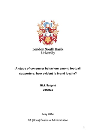 1
A study of consumer behaviour among football
supporters; how evident is brand loyalty?
Nick Sargent
3012135
May 2014
BA (Hons) Business Administration
 