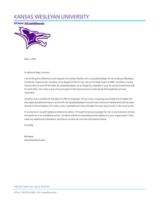 100 East Claflin Ave. Salina, KS 67401
Office: (785) 833-4406 | bill.neale@kwu.edu
KANSAS WESLEYAN UNIVERSITY
May 3, 2016
To WhomIt May Concern:
I am writing this reference at the request of Jonathan Dardis,who is a baseball player for me at Kansas Wesleyan
University. I have known Jonathan since August of 2014 in my role as his Head Coach at KWU. Jonathan is a very
hard worker on and off the field. As a baseball player, he is a leader by example in how he carries himse lf and with
his work ethic. He is also a very strong student in the classroomand understands that academics are very
important.
Jonathan has a number of strengths to offer an employer. He has a very outgoing personality which makes him
very approachable and easy to work with. As a baseball player he works very hard and I believe that will translate
directly to the workplace. He is also a very coachable and that will make him very easy to train in the work world.
In conclusion,I would highly recommend Jonathon. If his performance as a player for me is any indication of how
he’d perform in an available position, Jonathan will be an extremely positive addition to your organization.If you
need any additional information, feel free to contact me with the information below.
Sincerely,
Bill Neale
Head Baseball Coach
 