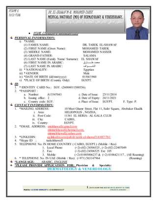 1 | DATA FLOW FOR RESUME DR. EL SHAWAF M. TAREK
Mobile: +2 0100-5006237 & +2 01066421117 UPDATE IN, 01/04/2014
RESUME &
DATA FLOW
 RESUME, (LEBENSLAUF & CURRICULUMVITAE)
PERSONAL INFORMATION:
i) *NAME:
(1) FAMES NAME: DR. TAREK EL-SHAWAF
(2) FIRST NAME (Given Name): MOHAMED TAREK
(3) MIDDLE NAME: MOHAMED NASSER
(4) GRAND-FATHER: SALAMA
(5) LAST NAME (Family Name/ Surname): EL SHAWAF
(6) FIRST NAME IN ARABIC: ‫طـــــــارق‬ ‫محمـد‬
(7) LAST NAME IN ARABIC: ‫الـشـــــــواف‬
ii) * NATIONALITY: Egyptian
iii) * GENDER: Male
iv) *DATE OF BIRTH (dd/mm/yyyy): 01/04/1960
v) *PLACE OF BIRTH (Country Only): EGYPT.
ID.
1. * IDENTITY CARD No.: EGY. (26004011500556).
2. *PASSPORT :
a. Number: A13547043 c. Date of Issue: 25/11/2014
b. Issuing office: 2 d. Date of Expiry: 24/11/2021
c. Country code: EGY. e. Place of Issue: EGYPT. F. Type: P.
CONTACT INFORMATION:
1. *MAILING ADDRESS: 10 Meet Ghamr Street, Flat 11, Safer Square, Abobaker Elsadik
i. Area: HELIOPOLIS , NOZHA,
ii. Post Code: 11361 EL HERIA- AL GALA CLUB
iii. City: CAIRO,
iv. Country: EGYPT.
2. *EMAIL ADDRESS: mtelshawaf@gmail.com
mtmnelshawaf@hotmail.com,
mtmnelshawaf@yahoo.com
3. *LINKEDIN: eg.linkedin.com/pub/dr-tarek-el-shawaf/14/487/7b1/
4. *Skype ID ; taekelshawaf1
5. TELEPHONE No. IN HOME COUNTRY ( CAIRO, EGYPT.) (Mobile / Res):
1. Local Phone: (+2)-(02) 24506525 , (+2)-(02) 22407049
2. Fax: (+2)-(02) 24506525 Ext: 105
3. Mobile: (+2) 01005006237 & (+2) 0106421117 , (All Roaming)
6. * TELEPHONE No. IN UAE (Mobile / Res): (+971) 563147964 (Roaming)
*LANGUAGE: ARABIC, ENGLISH
*PLEASE PROVIDE APPLICATION FOR: Physician & Specialty:
DERMATOLOGY & VENEREOLOGY.
DR. EL-SHAWAF M-N. MOHAMED-TAREK
MEDICAL DOCTORAT (MD) OF DERMATOLOGY & VENEREOLOGY.
‫األمراض‬ ‫في‬ ‫دكتوراه‬‫الجلدية‬‫والذكورة‬‫والتجم‬ ‫والليزر‬‫يل‬
 