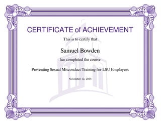 CERTIFICATE of ACHIEVEMENT
This is to certify that
Samuel Bowden
has completed the course
Preventing Sexual Misconduct Training for LSU Employees
November 12, 2015
Powered by TCPDF (www.tcpdf.org)
 