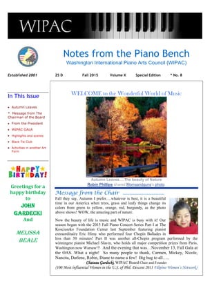 Notes from the Piano Bench
Washington International Piano Arts Council (WIPAC)
Established 2001August 25 D Fall 2015 Volume X Special Edition * No. 8
In This Issue
 Autumn Leaves
* Message from The
Chairman of the Board
 From the President
 WIPAC GALA
 Highlights and scenes
 Black Tie Club
 Activities in another Art
Form
Greetings for a
happy birthday
to
JOHN
GARDECKI
And
Melissa
beale
WELCOME to the Wonderful World of Music
Autumn Leaves….The beauty of Nature
Robin Phillips shared Momsandguns's photo.
Message from the Chair ………………………………
Fall they say, Autumn I prefer….whatever is best, it is a beautiful
time in our America when trees, grass and leafy things change its
colors from green to yellow, orange, red, burgundy, as the photo
above shows! WOW, the amazing part of nature.
Now the beauty of life is music and WIPAC is busy with it! Our
season began with the 2015 Fall Piano Concert Series Part I at The
Kosciuszko Foundation Center last September featuring pianist
extraordinaire Eric Himy who performed four Chopin Ballades in
less than 50 minutes! Part II was another all-Chopin program performed by the
winningest pianist Michael Slavin, who holds all major competition prizes from Paris,
Washington now Warsaw!!! And the evening that was…November 13, Fall Gala at
the OAS. What a night! So many people to thank, Carmen, Mickey, Nicole,
Nancita, Darlene, Robin, Diane to name a few! Big hug to all…..
Chateau Gardecki, WIPAC Board Chair and Founder
(100 Most influential Women in the U.S. of Phil. Descent 2011 Filipino Women’s Network)
 