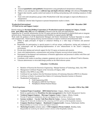 few.
• Assessed quantitative and qualitative Interpretation using petrophysical interpretation techniques.
• Ability to scan and digitize data to calibrate logs and depth reference old logs with reference Formation Tops.
• Support data transfers, quality control and analysis for drilling and producing wells including reanalysis of older
wells.
• Team with multi-disciplinary groups within Weatherford to QC data and apply to improved efficiencies in
interpretation.
• Collaborate with the Sales Engineers to present Interpretation results to clients.
Weatherford International April 2000 – December 2005
IT Field Service and Support Analyst
Started working for Precision Drilling Corporation (A Weatherford acquired company) in Calgary, Canada
from April 2000 to May 2002 and was relocated to Houston with the same job responsibilities.
Supporting the IT network infrastructure for the US region and provide best practices to district/field units to integrate
network access. Demonstrate strong commitment and reliability to respond quickly 24/7/365.
Work under the guidance of all IS departmental Managers and Senior International Technical Specialist to comply
with assigned tasks. Attend ongoing training sessions/seminars to improve technical and professional skills.
• Ability to apply principals of logical or analytical thinking to a wide range of business and practical
problems.
• Responsible for participating in special projects to roll-out unique configuration, testing and evaluation of
new technologies and the planning/implementation of new enhancements to the client’s computing
environment.
• Provide daily desktop and network support for the US region on-location and remotely.
• Assist with implementation, communication and testing of disaster recovery/critical system failures.
• Participated in development and maintenance of business applications and processes to define work flows and
end user training material.
• Coordinate with vendors to purchase computer equipment and services to run an efficient IT hub in Houston.
• Telecom administrator to move/add/change profiles on the Mitel telecom system.
Education / Certification
• Bachelor of Electrical & Electronics Engineering : Manipal Institute of Technology, India, July 1990
• Management Certificate Program at the University of Calgary, 2002
• Member of the SPWLA since 2006.
• Certificate In Log Analysis from the Petroleum Institute of Continuing Education (PIECE) in Houston
• Certificate in Oracle 11g attained from Sideris (A Continuing Education Institute in Houston)
• Weatherford Certification in:
 Field Engineering (OH)
 Petrophysics (OH/CH Tool Theory)
 Petrophysics (Pulsed Neutron Decay)
Work Experience December 1990 to May 2000
• Technical Project Consultant - IBM Global Services- Calgary, Alberta, Canada
Build an application for Workflow for data management in the Health Management System.
• Technical Support Engineer - Microage Computer Center, Calgary, Alberta, Canada
Provide IT hardware installations, Service and Repairs for Oil and Gas customers.
• Systems Architect - Van der Valk Plaza Hotel & Casino , Curacao, Netherlands Antilles
Design the IT Network Architect for the computing and POS systems in the hospitality industry.
• Computer Hardware Engineer - Boolchand's Computerworld , Curacao, Netherlands Antilles
Responsibilities as Customer Service and Support Technician
• Marketing Executive (solution sales) - CMS Computers Private Limited , Bombay, India.
Responsible for marketing the Software product solution to the Hospitality industry.
 