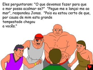 Eles perguntaram: "O que devemos fazer para que
o mar possa acalmar-se?" "Pegue-me e lançai-me ao
mar", respondeu Jonas. "Pois eu estou certo de que,
por causa de mim esta grande
tempestade chegou
a vocês."
 
