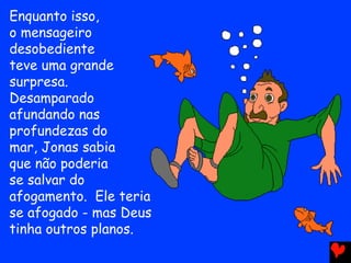 Enquanto isso,
o mensageiro
desobediente
teve uma grande
surpresa.
Desamparado
afundando nas
profundezas do
mar, Jonas sabia
que não poderia
se salvar do
afogamento. Ele teria
se afogado - mas Deus
tinha outros planos.
 
