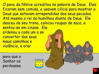 O povo de Nínive acreditou na palavra de Deus. Eles
ficaram sem comida, e usavam cilício para mostrar a
Deus que estavam arrependidos dos seus pecados.
Até mesmo o rei se humilhou diante de Deus. Ele
desceu do seu trono, colocou roupas de saco, e
sentou-se em cinzas. Ele
ordenou a cada um a se
converter dos seus
maus caminhos e
violência, e orar
para que o
Senhor os
perdoasse.
 