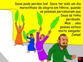 Deus pode perdoa-los! Deve ter sido um dia
maravilhoso de alegria em Nínive, quando
as pessoas perceberam que
Deus as tinha
perdoado.
Mas ... uma
pessoa estava
muito zangada:
Jonas!
 