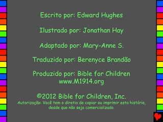 Escrito por: Edward Hughes
Ilustrado por: Jonathan Hay
Adaptado por: Mary-Anne S.
Traduzido por: Berenyce Brandão
Produzido por: Bible for Children
www.M1914.org
©2012 Bible for Children, Inc.
Autorização: Você tem o diretio de copiar ou imprimir esta história,
desde que não seja comercializado.
 