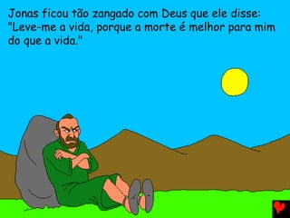 Jonas ficou tão zangado com Deus que ele disse:
"Leve-me a vida, porque a morte é melhor para mim
do que a vida."
 